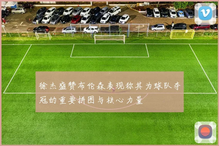 徐杰盛赞布伦森表现称其为球队夺冠的重要拼图与核心力量