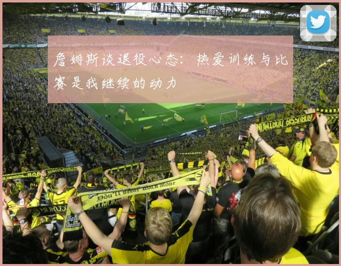 詹姆斯谈退役心态：热爱训练与比赛是我继续的动力