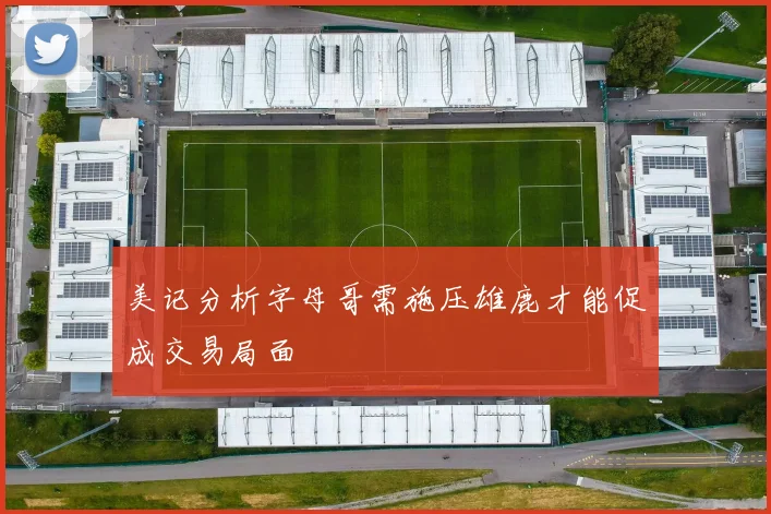 美记分析字母哥需施压雄鹿才能促成交易局面
