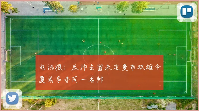 电讯报：瓜帅去留未定曼市双雄今夏或争夺同一名帅