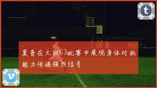 夏普在文班G3比赛中展现身体对抗能力传递强烈信号