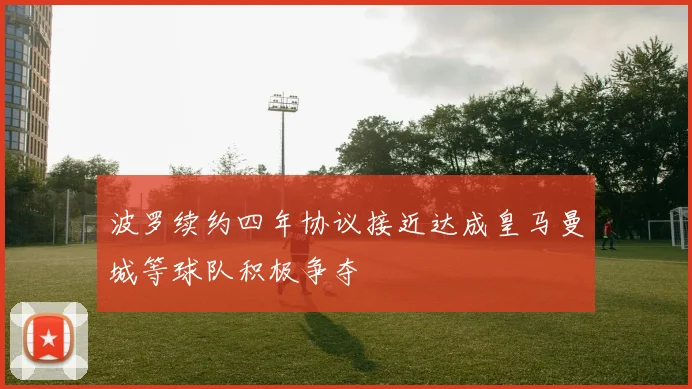 波罗续约四年协议接近达成皇马曼城等球队积极争夺