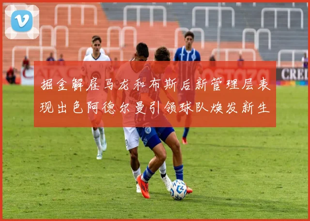 掘金解雇马龙和布斯后新管理层表现出色阿德尔曼引领球队焕发新生