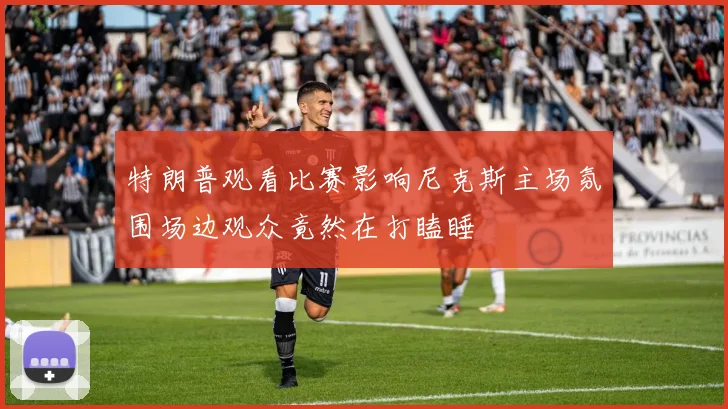特朗普观看比赛影响尼克斯主场氛围场边观众竟然在打瞌睡