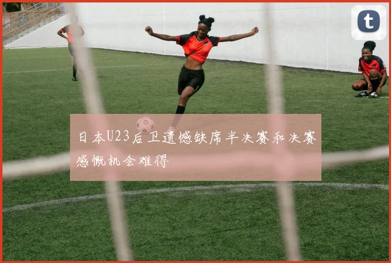 日本U23后卫遗憾缺席半决赛和决赛感慨机会难得