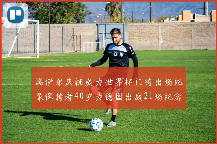 诺伊尔庆祝成为世界杯门将出场纪录保持者40岁为德国出战21场纪念照曝光