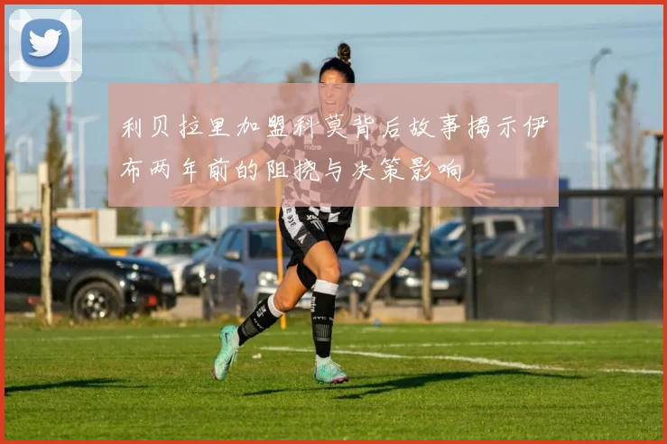 利贝拉里加盟科莫背后故事揭示伊布两年前的阻挠与决策影响