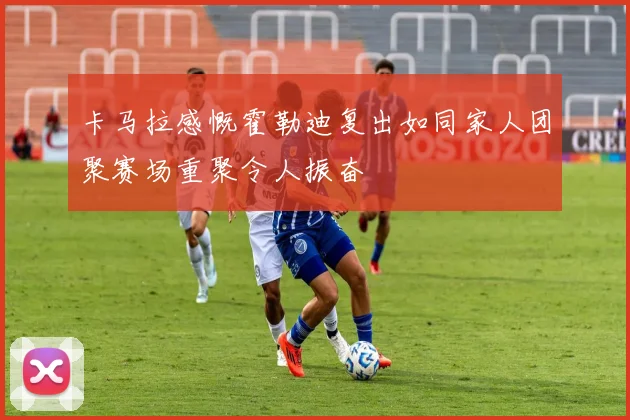 卡马拉感慨霍勒迪复出如同家人团聚赛场重聚令人振奋