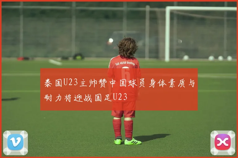 泰国U23主帅赞中国球员身体素质与耐力将迎战国足U23