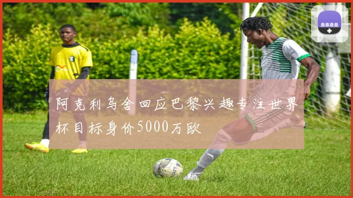 阿克利乌舍回应巴黎兴趣专注世界杯目标身价5000万欧