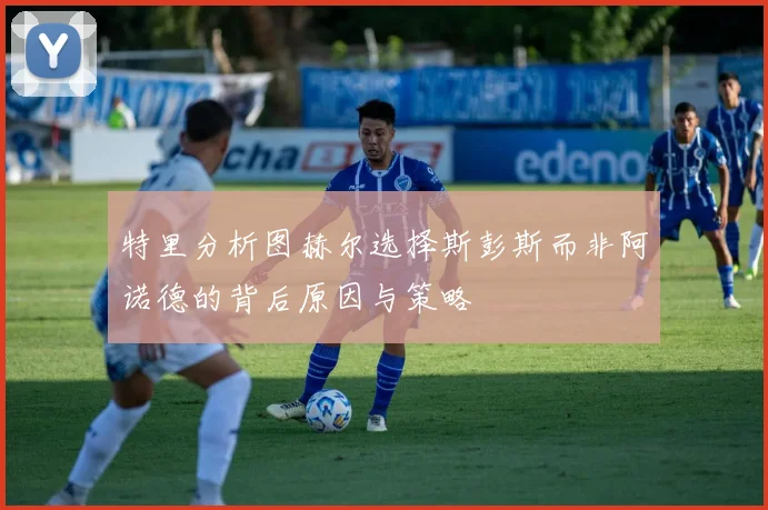 特里分析图赫尔选择斯彭斯而非阿诺德的背后原因与策略