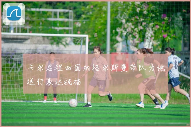 卡尔启程回国纳格尔斯曼带队为他送行表达祝福