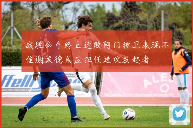 战胜公牛终止连败阿门控卫表现不佳谢泼德或应担任进攻发起者