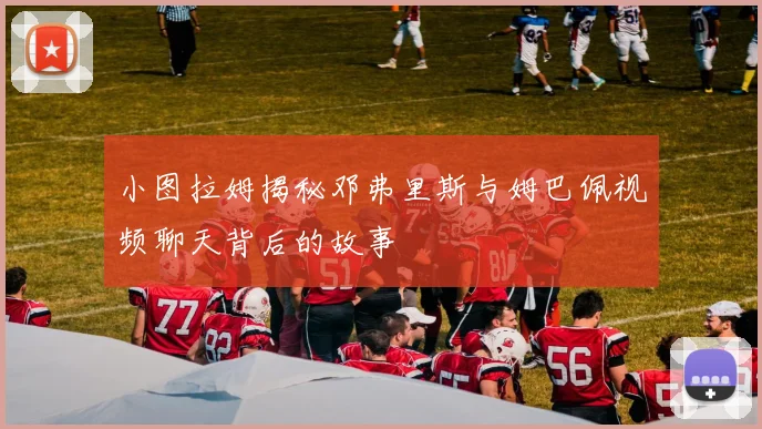 小图拉姆揭秘邓弗里斯与姆巴佩视频聊天背后的故事