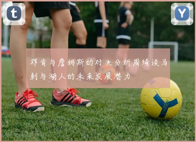 邓肯与詹姆斯的对决分析周琦谈马刺与湖人的未来发展潜力