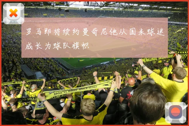 罗马即将续约曼奇尼他从国米球迷成长为球队旗帜